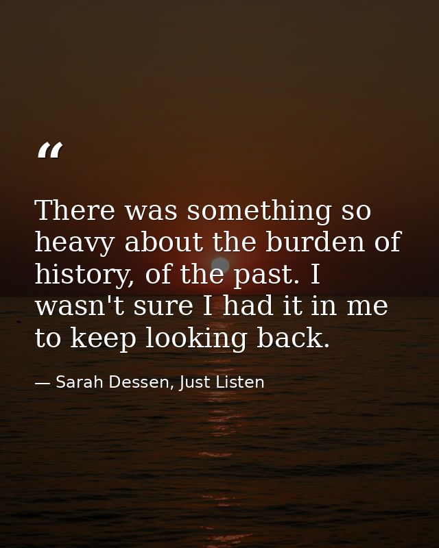 There was something so heavy about the burden of history, of the past. I wasn't sure I had it in me to keep looking back — Sarah Dessen, Just Listen