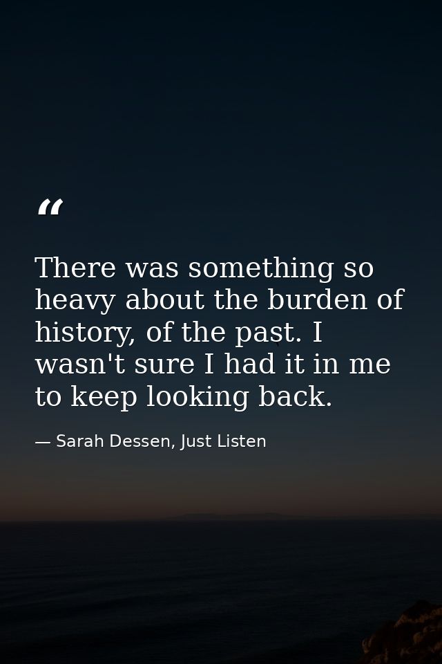 There was something so heavy about the burden of history, of the past. I wasn't sure I had it in me to keep looking back — Sarah Dessen, Just Listen