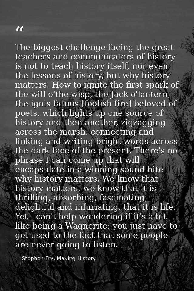 The biggest challenge facing the great teachers and communicators of history is not to teach history itself, nor even th — Stephen Fry, Making History