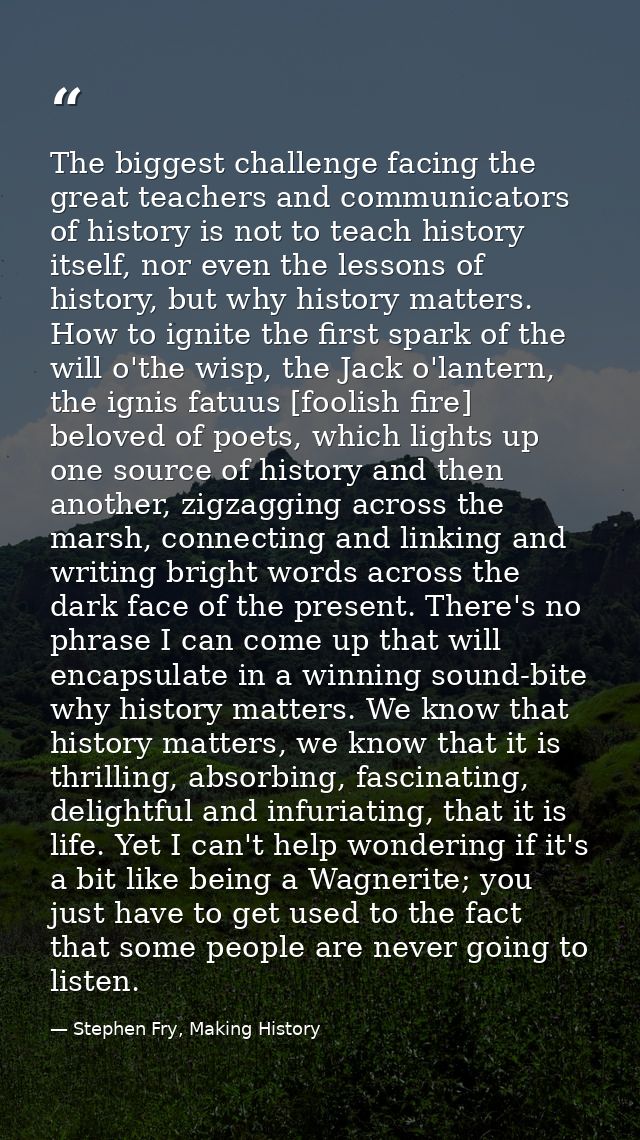 The biggest challenge facing the great teachers and communicators of history is not to teach history itself, nor even th — Stephen Fry, Making History