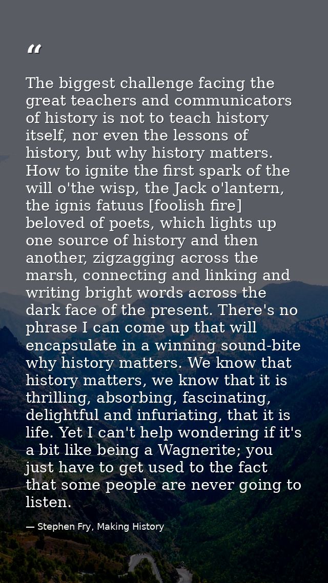 The biggest challenge facing the great teachers and communicators of history is not to teach history itself, nor even th — Stephen Fry, Making History