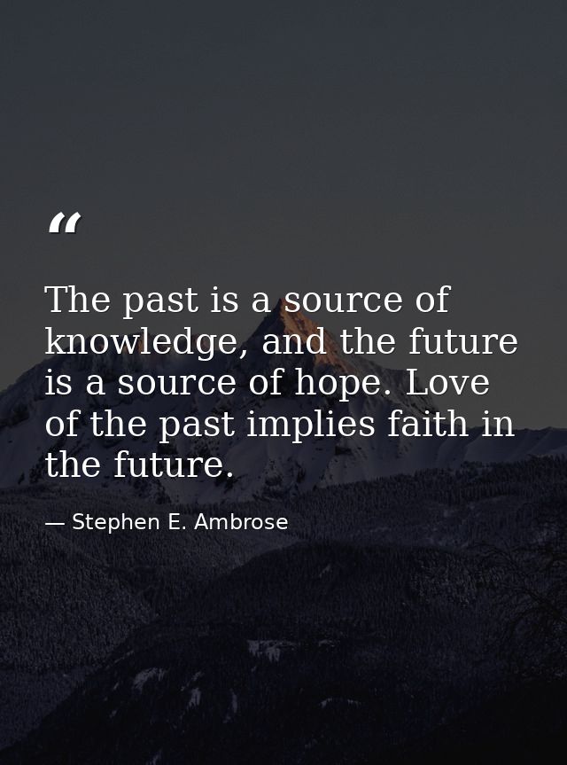 The past is a source of knowledge, and the future is a source of hope. Love of the past implies faith in the future. — Stephen E. Ambrose