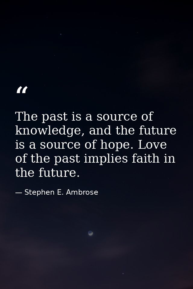 The past is a source of knowledge, and the future is a source of hope. Love of the past implies faith in the future. — Stephen E. Ambrose