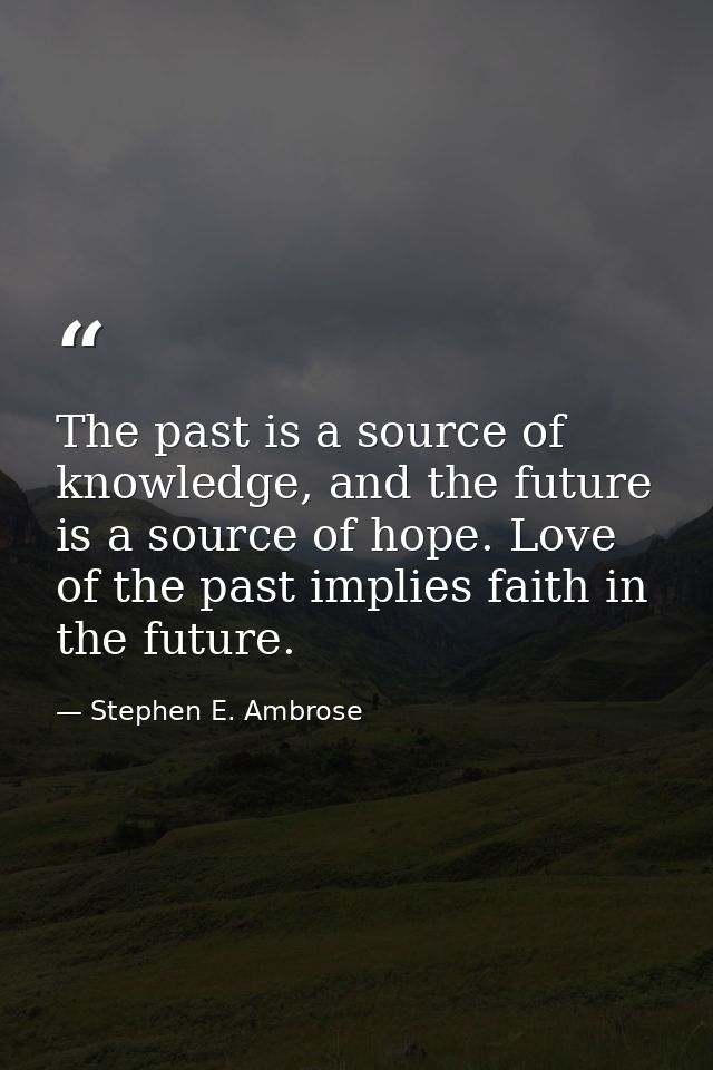 The past is a source of knowledge, and the future is a source of hope. Love of the past implies faith in the future. — Stephen E. Ambrose