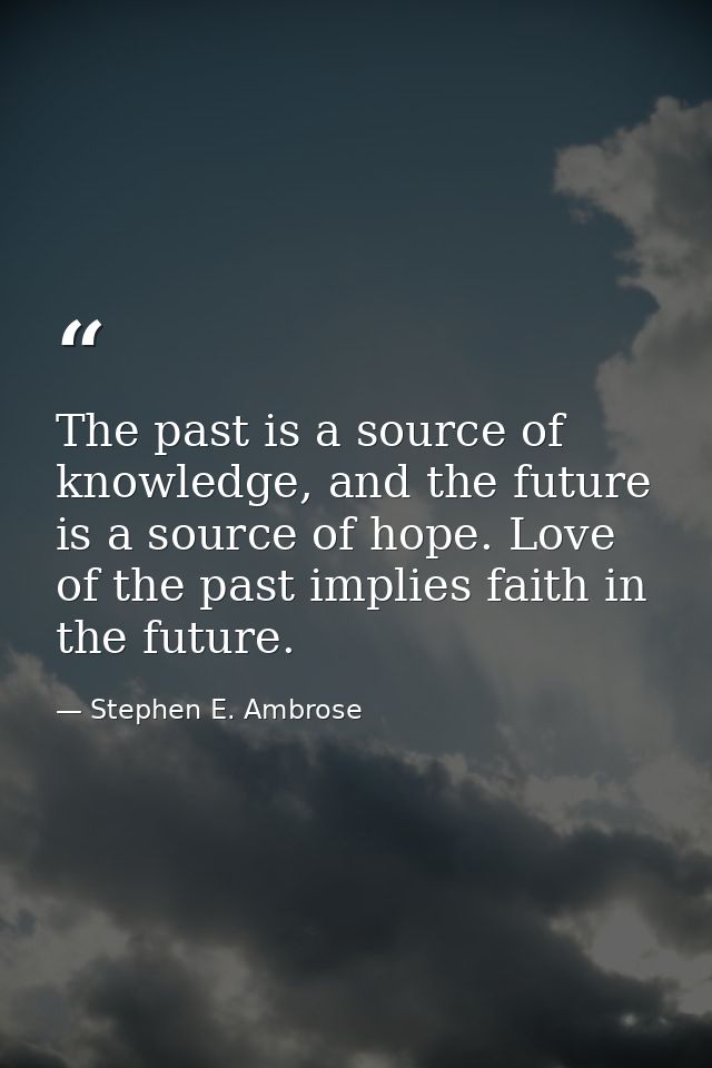 The past is a source of knowledge, and the future is a source of hope. Love of the past implies faith in the future. — Stephen E. Ambrose