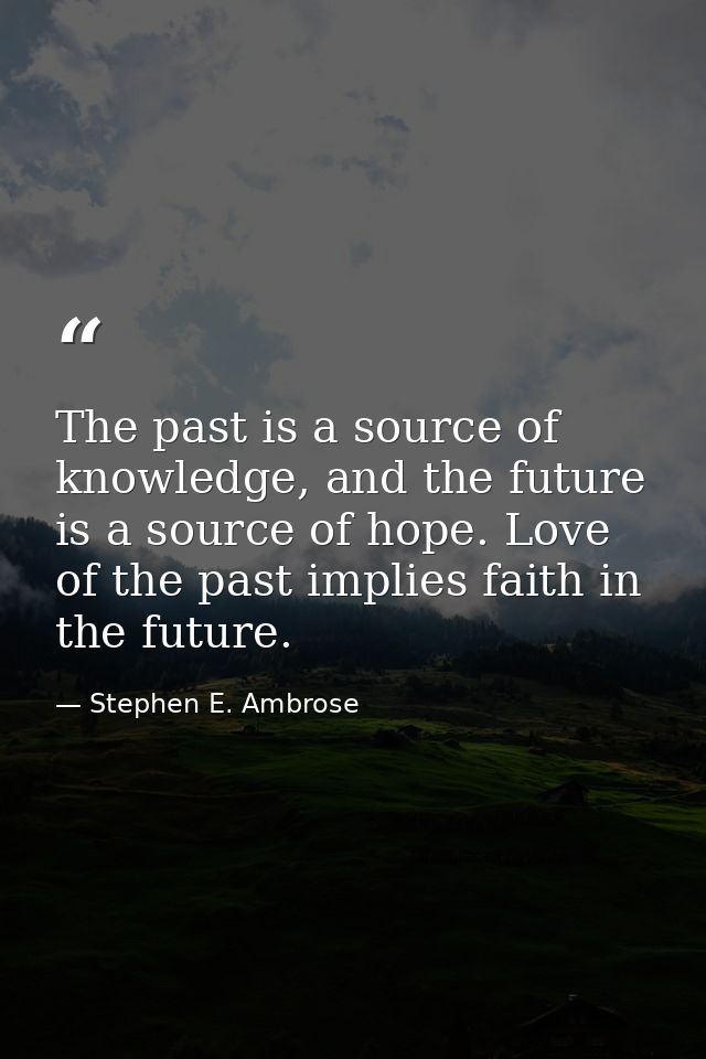 The past is a source of knowledge, and the future is a source of hope. Love of the past implies faith in the future. — Stephen E. Ambrose