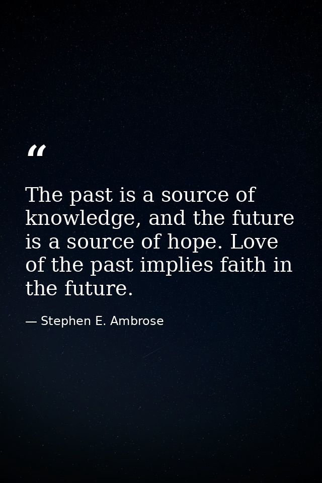 The past is a source of knowledge, and the future is a source of hope. Love of the past implies faith in the future. — Stephen E. Ambrose