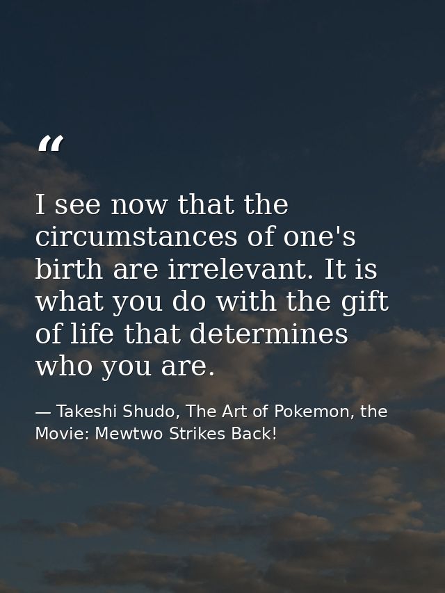 I see now that the circumstances of one's birth are irrelevant. It is what you do with the gift of life that determines  — Takeshi Shudo, The Art of Pokemon, the Movie: Mewtwo Strikes Back!