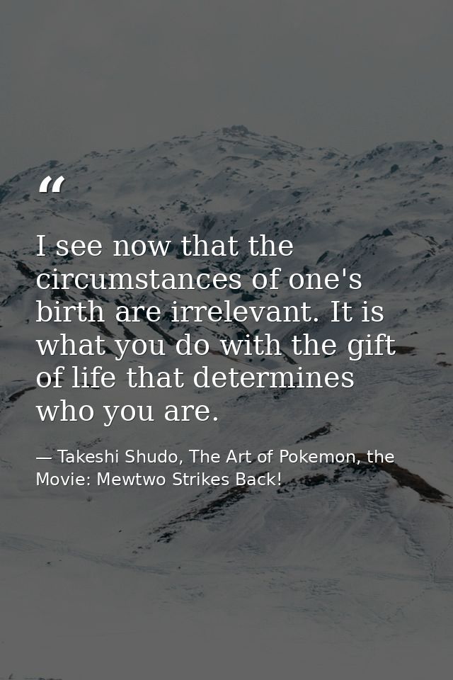 I see now that the circumstances of one's birth are irrelevant. It is what you do with the gift of life that determines  — Takeshi Shudo, The Art of Pokemon, the Movie: Mewtwo Strikes Back!