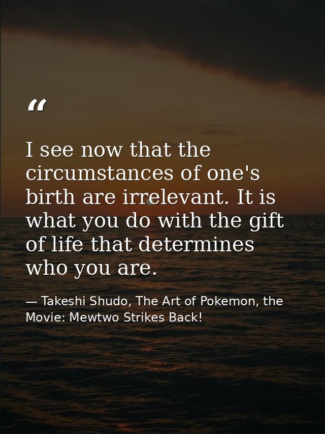 I see now that the circumstances of one's birth are irrelevant. It is what you do with the gift of life that determines  — Takeshi Shudo, The Art of Pokemon, the Movie: Mewtwo Strikes Back!