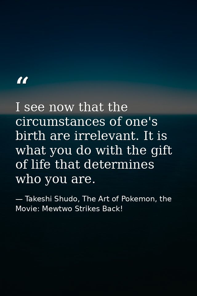 I see now that the circumstances of one's birth are irrelevant. It is what you do with the gift of life that determines  — Takeshi Shudo, The Art of Pokemon, the Movie: Mewtwo Strikes Back!