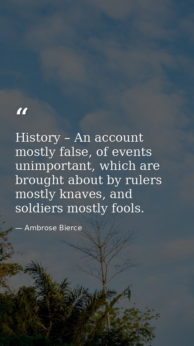 History – An account mostly false, of events unimportant, which are brought about by rulers mostly knaves, and soldiers  — Ambrose Bierce