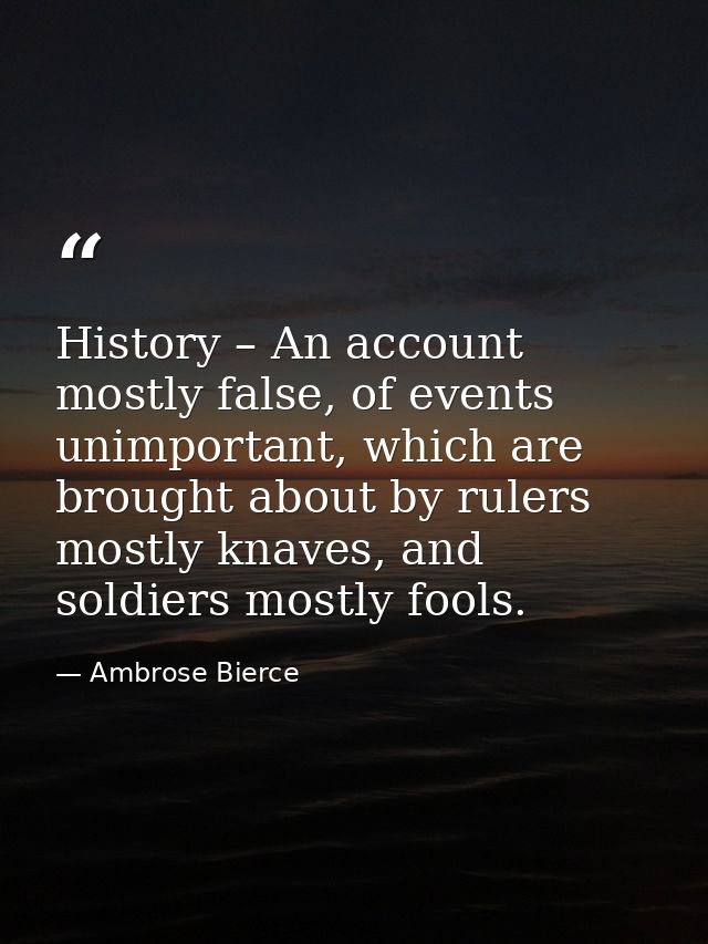History – An account mostly false, of events unimportant, which are brought about by rulers mostly knaves, and soldiers  — Ambrose Bierce