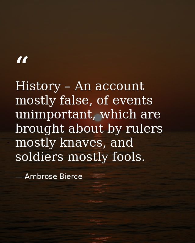 History – An account mostly false, of events unimportant, which are brought about by rulers mostly knaves, and soldiers  — Ambrose Bierce