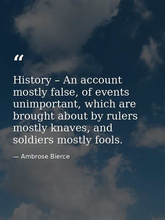 History – An account mostly false, of events unimportant, which are brought about by rulers mostly knaves, and soldiers  — Ambrose Bierce