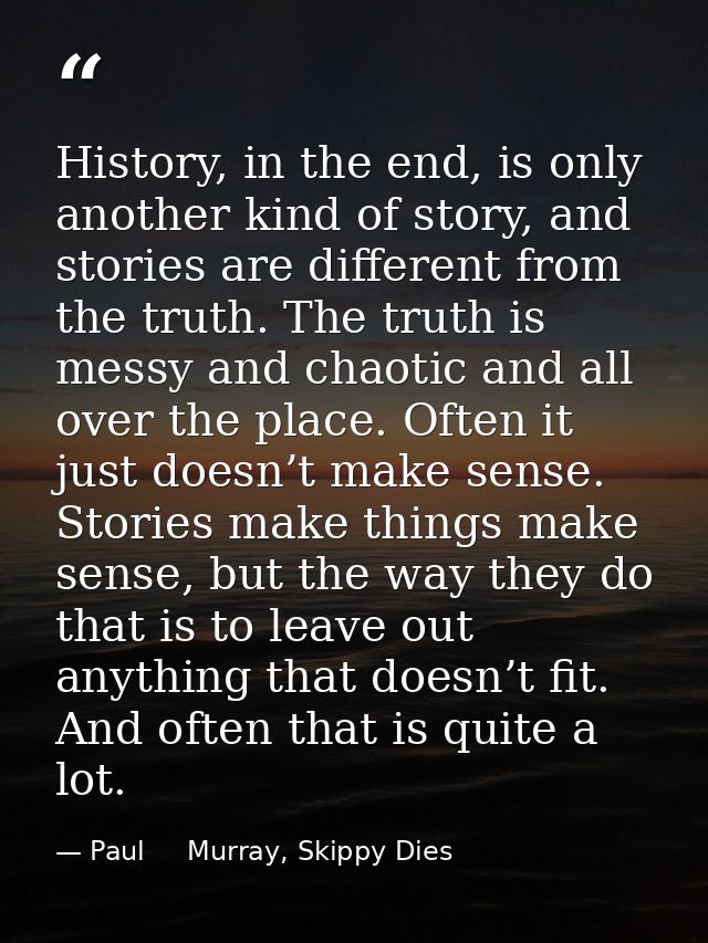 History, in the end, is only another kind of story, and stories are different from the truth. The truth is messy and cha — Paul     Murray, Skippy Dies
