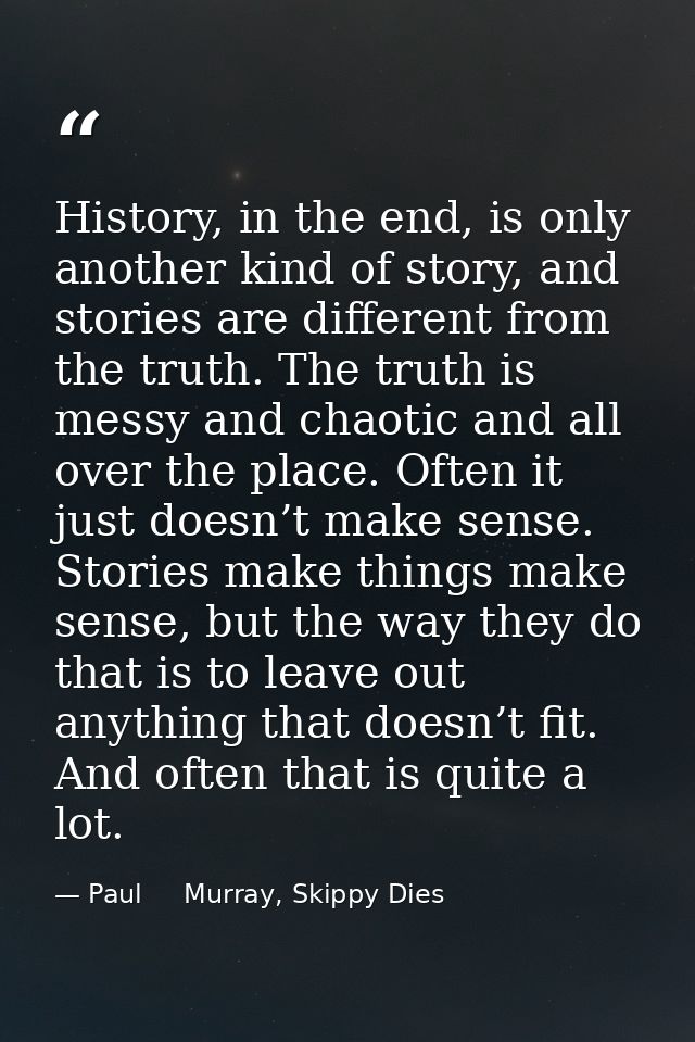 History, in the end, is only another kind of story, and stories are different from the truth. The truth is messy and cha — Paul     Murray, Skippy Dies