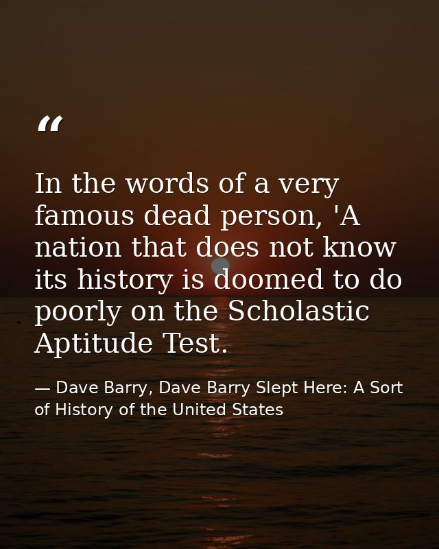 In the words of a very famous dead person, 'A nation that does not know its history is doomed to do poorly on the Schola — Dave Barry, Dave Barry Slept Here: A Sort of History of the United States