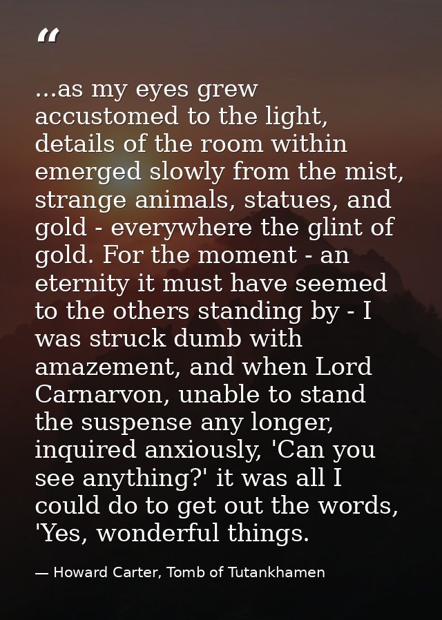 ...as my eyes grew accustomed to the light, details of the room within emerged slowly from the mist, strange animals, st — Howard Carter, Tomb of Tutankhamen
