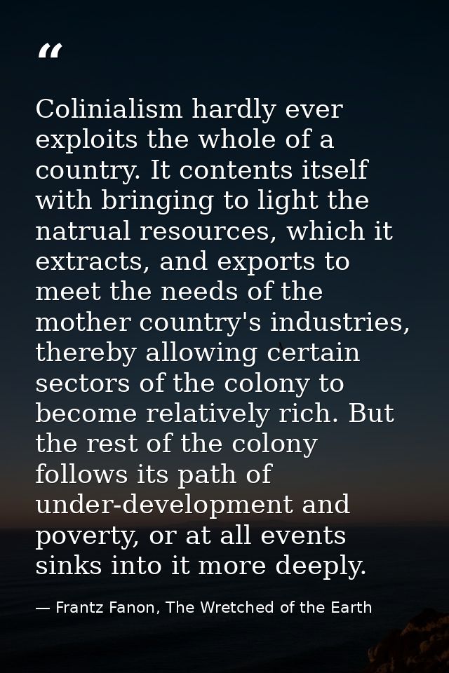Colinialism hardly ever exploits the whole of a country. It contents itself with bringing to light the natrual resources — Frantz Fanon, The Wretched of the Earth