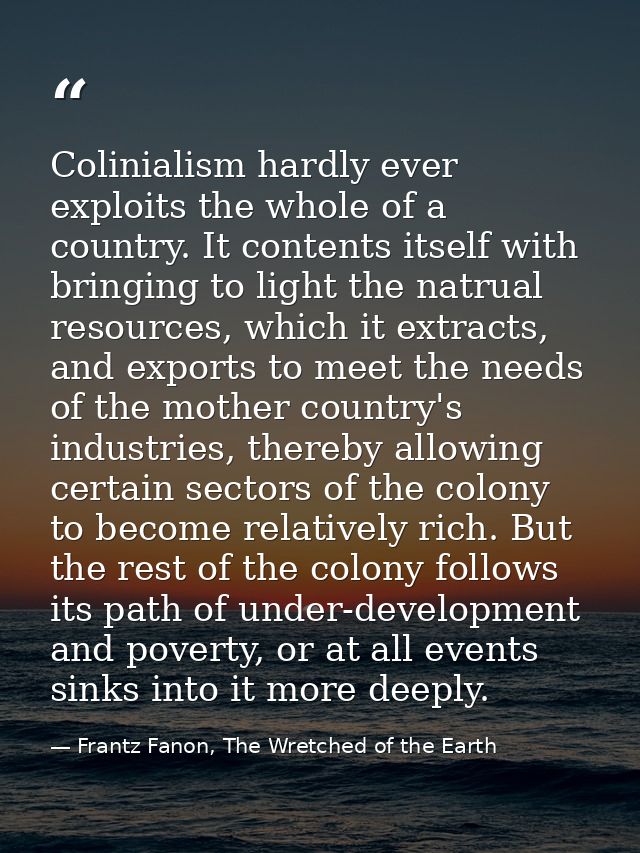 Colinialism hardly ever exploits the whole of a country. It contents itself with bringing to light the natrual resources — Frantz Fanon, The Wretched of the Earth