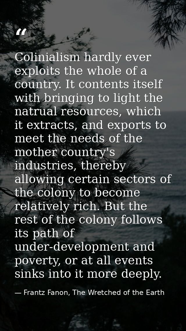 Colinialism hardly ever exploits the whole of a country. It contents itself with bringing to light the natrual resources — Frantz Fanon, The Wretched of the Earth