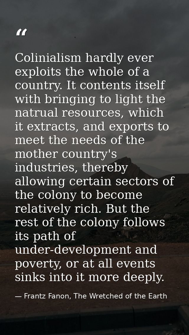 Colinialism hardly ever exploits the whole of a country. It contents itself with bringing to light the natrual resources — Frantz Fanon, The Wretched of the Earth