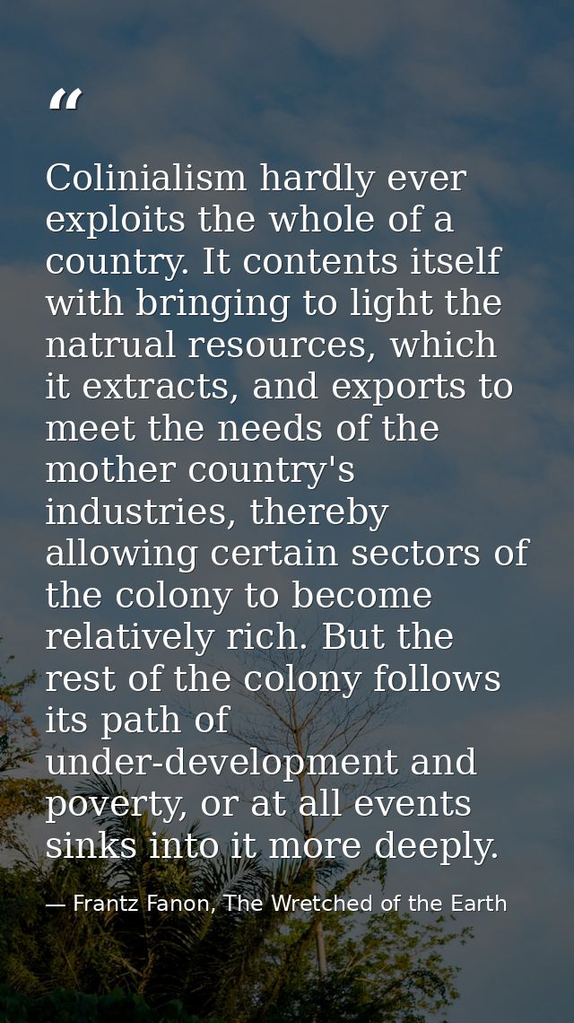 Colinialism hardly ever exploits the whole of a country. It contents itself with bringing to light the natrual resources — Frantz Fanon, The Wretched of the Earth