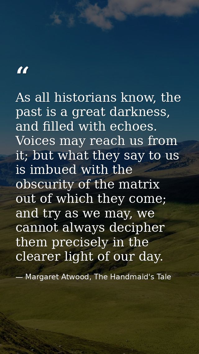 As all historians know, the past is a great darkness, and filled with echoes. Voices may reach us from it; but what they — Margaret Atwood, The Handmaid's Tale