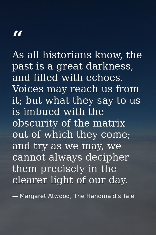 As all historians know, the past is a great darkness, and filled with echoes. Voices may reach us from it; but what they — Margaret Atwood, The Handmaid's Tale