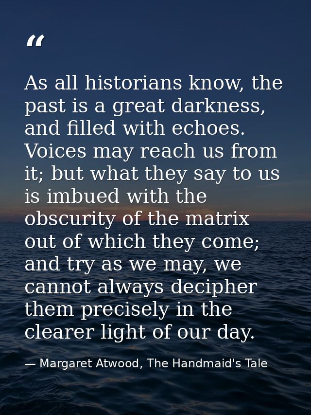 As all historians know, the past is a great darkness, and filled with echoes. Voices may reach us from it; but what they — Margaret Atwood, The Handmaid's Tale