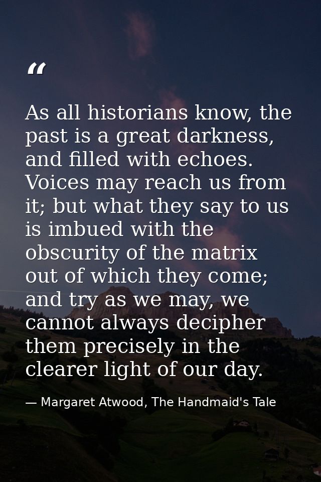 As all historians know, the past is a great darkness, and filled with echoes. Voices may reach us from it; but what they — Margaret Atwood, The Handmaid's Tale