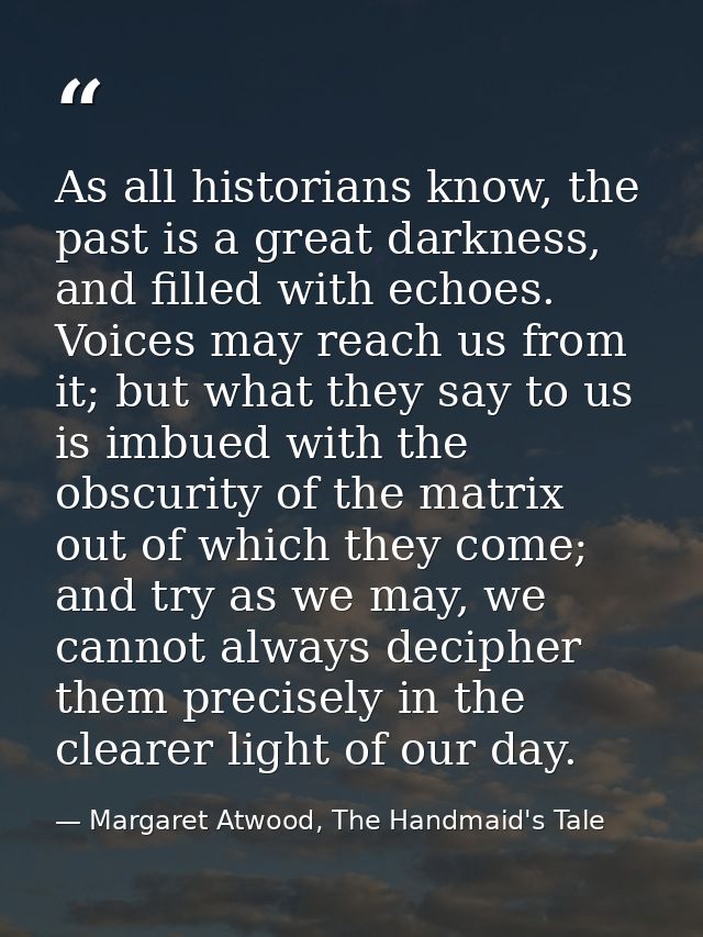 As all historians know, the past is a great darkness, and filled with echoes. Voices may reach us from it; but what they — Margaret Atwood, The Handmaid's Tale