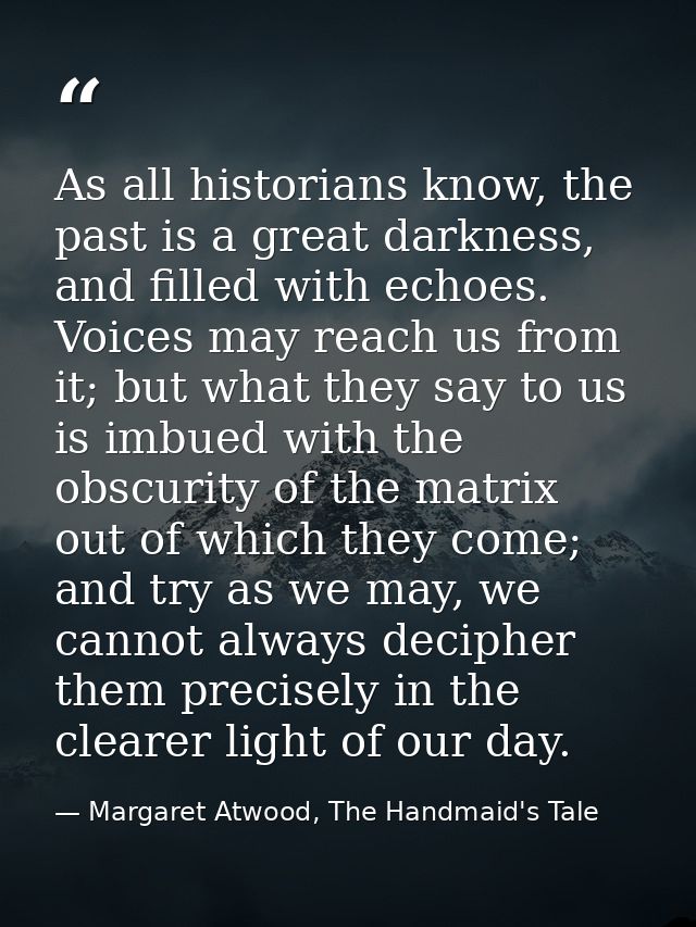 As all historians know, the past is a great darkness, and filled with echoes. Voices may reach us from it; but what they — Margaret Atwood, The Handmaid's Tale
