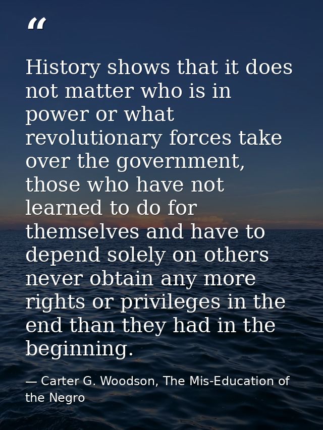 History shows that it does not matter who is in power or what revolutionary forces take over the government, those who h — Carter G. Woodson, The Mis-Education of the Negro