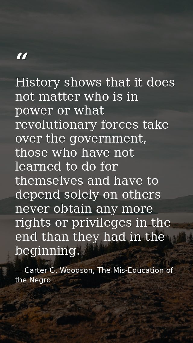 History shows that it does not matter who is in power or what revolutionary forces take over the government, those who h — Carter G. Woodson, The Mis-Education of the Negro
