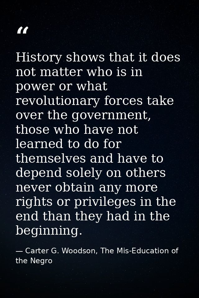 History shows that it does not matter who is in power or what revolutionary forces take over the government, those who h — Carter G. Woodson, The Mis-Education of the Negro