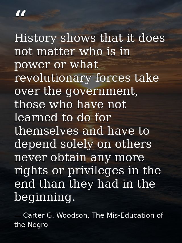 History shows that it does not matter who is in power or what revolutionary forces take over the government, those who h — Carter G. Woodson, The Mis-Education of the Negro