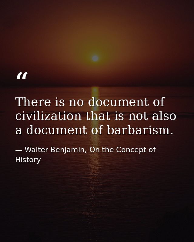 There is no document of civilization that is not also a document of barbarism. — Walter Benjamin, On the Concept of History