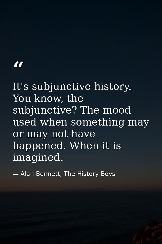 It's subjunctive history. You know, the subjunctive? The mood used when something may or may not have happened. When it  — Alan Bennett, The History Boys