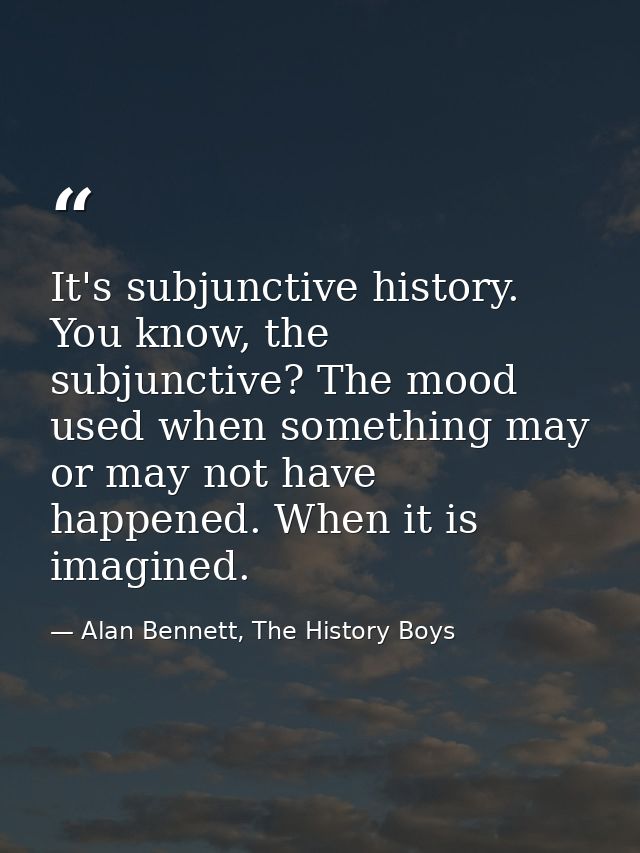It's subjunctive history. You know, the subjunctive? The mood used when something may or may not have happened. When it  — Alan Bennett, The History Boys