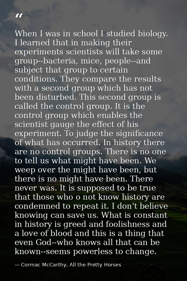 When I was in school I studied biology. I learned that in making their experiments scientists will take some group--bact — Cormac McCarthy, All the Pretty Horses