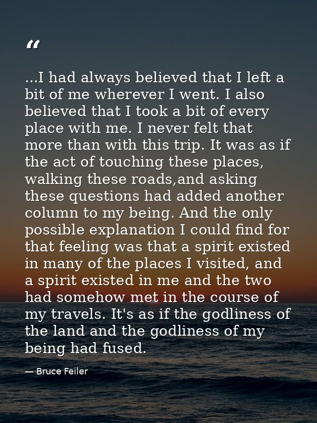 ...I had always believed that I left a bit of me wherever I went. I also believed that I took a bit of every place with  — Bruce Feiler