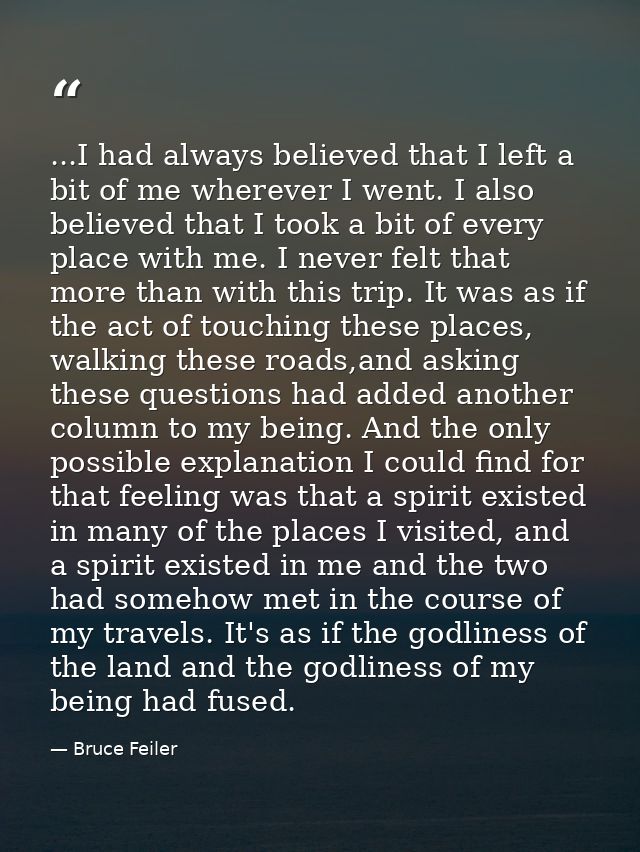 ...I had always believed that I left a bit of me wherever I went. I also believed that I took a bit of every place with  — Bruce Feiler