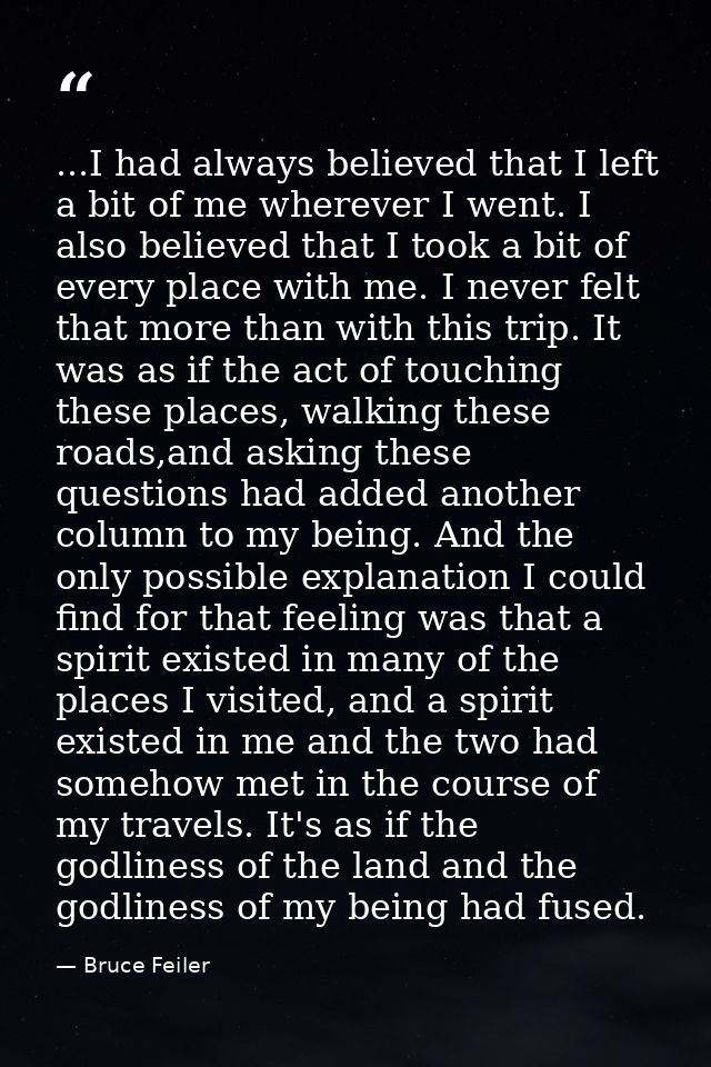 ...I had always believed that I left a bit of me wherever I went. I also believed that I took a bit of every place with  — Bruce Feiler