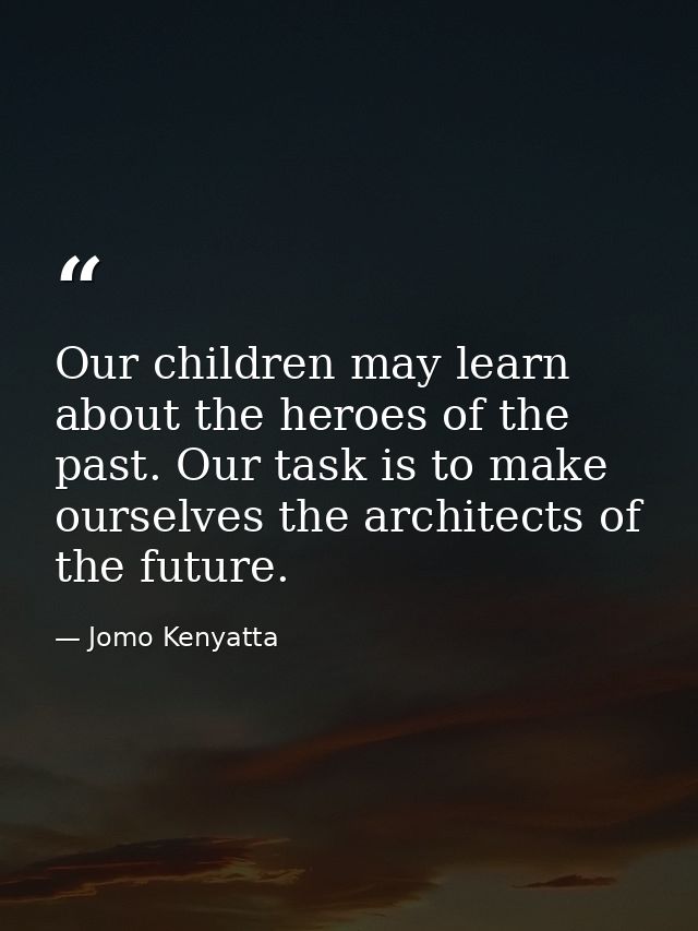 Our children may learn about the heroes of the past. Our task is to make ourselves the architects of the future. — Jomo Kenyatta