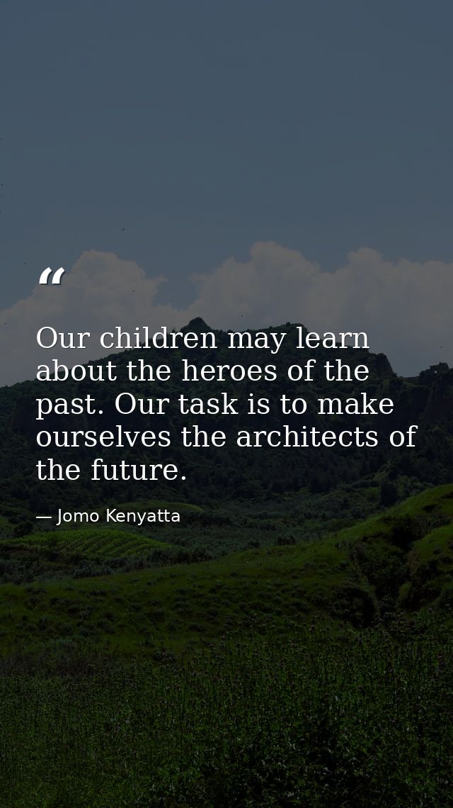 Our children may learn about the heroes of the past. Our task is to make ourselves the architects of the future. — Jomo Kenyatta