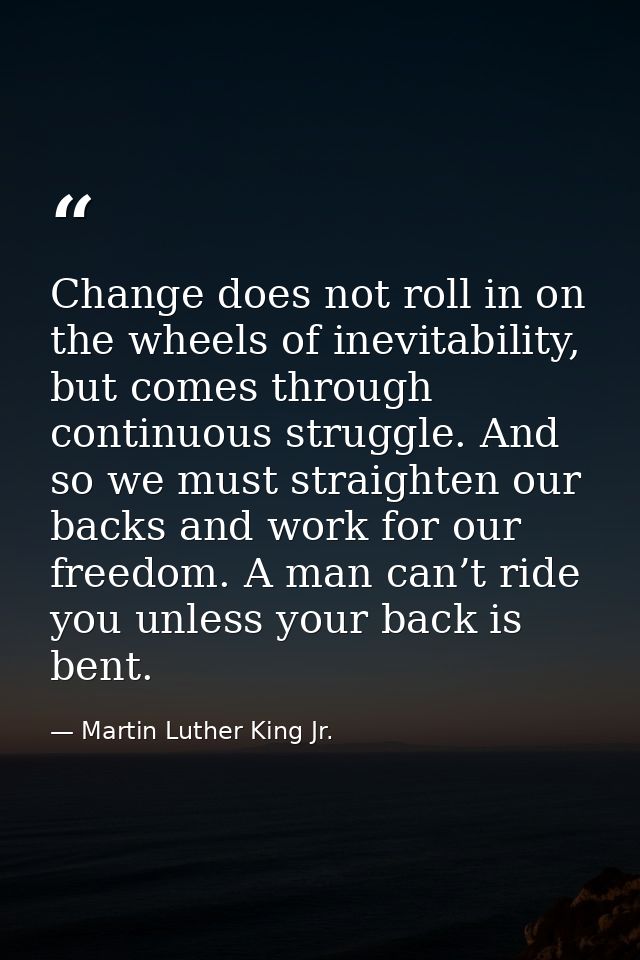 Change does not roll in on the wheels of inevitability, but comes through continuous struggle. And so we must straighten — Martin Luther King Jr.