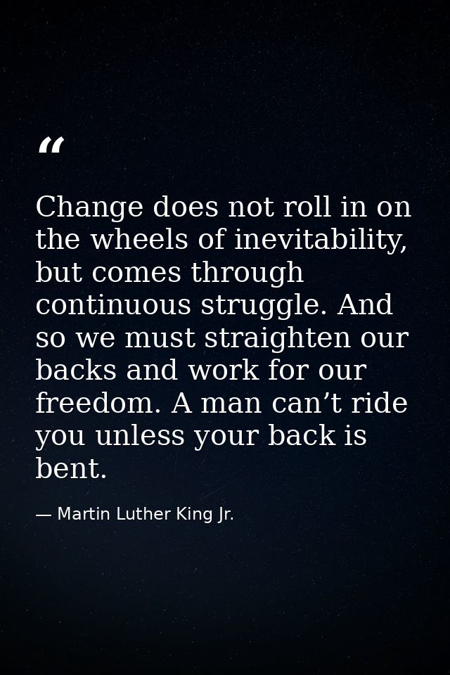 Change does not roll in on the wheels of inevitability, but comes through continuous struggle. And so we must straighten — Martin Luther King Jr.