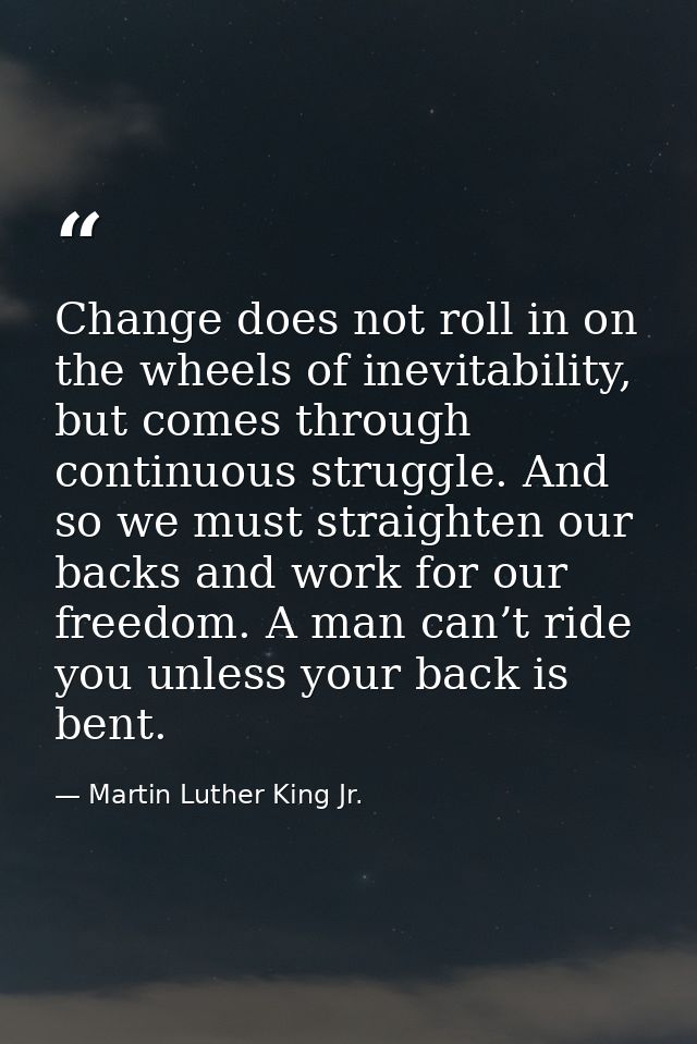 Change does not roll in on the wheels of inevitability, but comes through continuous struggle. And so we must straighten — Martin Luther King Jr.